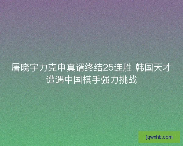 屠晓宇力克申真谞终结25连胜 韩国天才遭遇中国棋手强力挑战