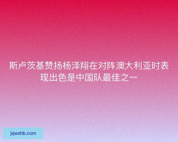 斯卢茨基赞扬杨泽翔在对阵澳大利亚时表现出色是中国队最佳之一