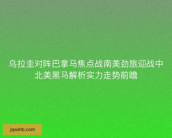 乌拉圭对阵巴拿马焦点战南美劲旅迎战中北美黑马解析实力走势前瞻