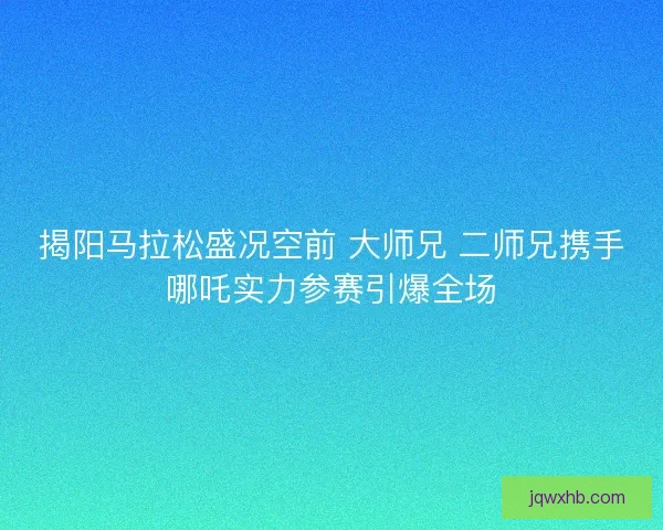揭阳马拉松盛况空前 大师兄 二师兄携手哪吒实力参赛引爆全场