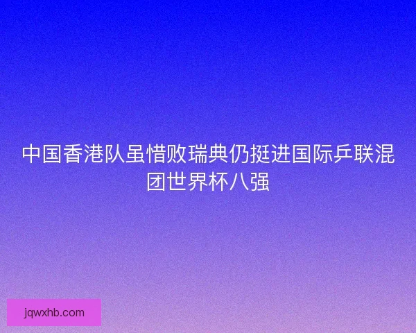 中国香港队虽惜败瑞典仍挺进国际乒联混团世界杯八强