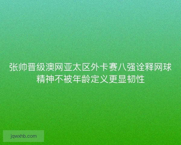 张帅晋级澳网亚太区外卡赛八强诠释网球精神不被年龄定义更显韧性
