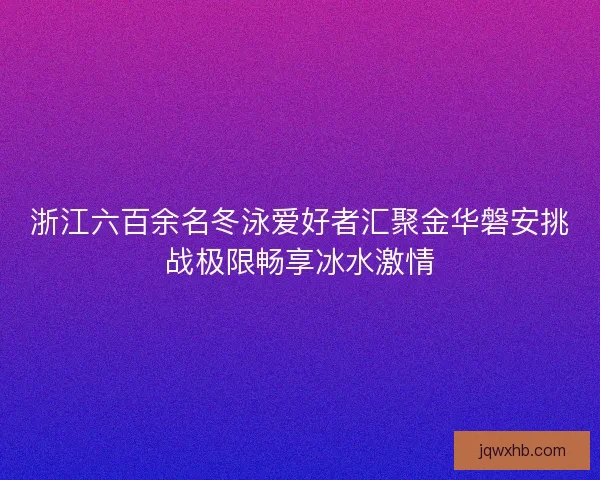 浙江六百余名冬泳爱好者汇聚金华磐安挑战极限畅享冰水激情