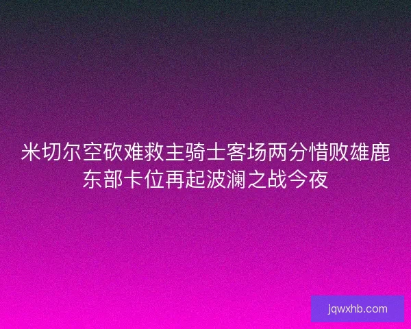 米切尔空砍难救主骑士客场两分惜败雄鹿东部卡位再起波澜之战今夜