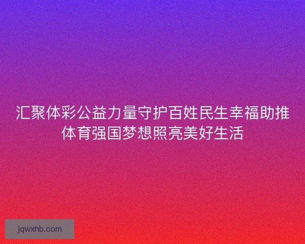 汇聚体彩公益力量守护百姓民生幸福助推体育强国梦想照亮美好生活