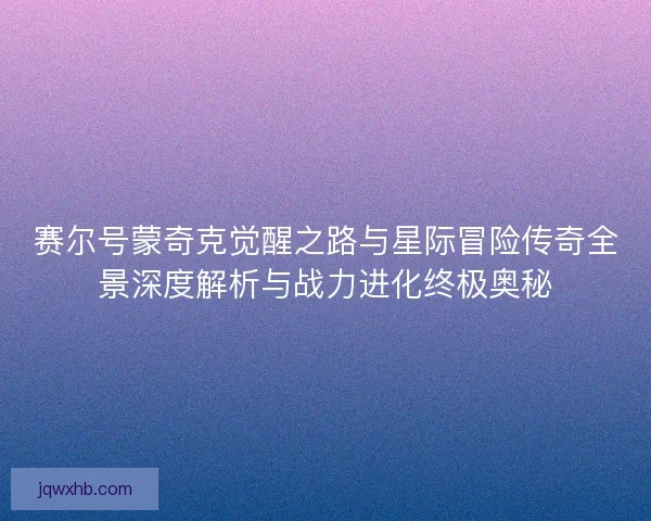 赛尔号蒙奇克觉醒之路与星际冒险传奇全景深度解析与战力进化终极奥秘