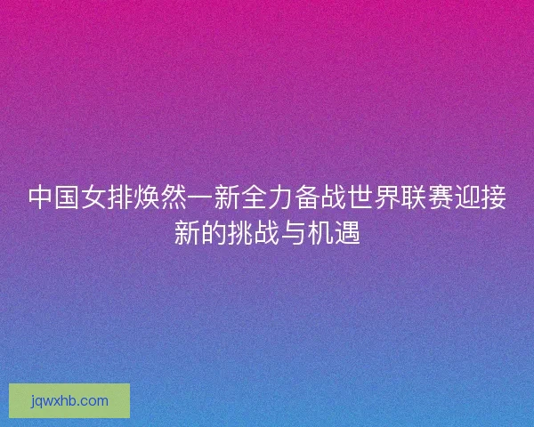 中国女排焕然一新全力备战世界联赛迎接新的挑战与机遇