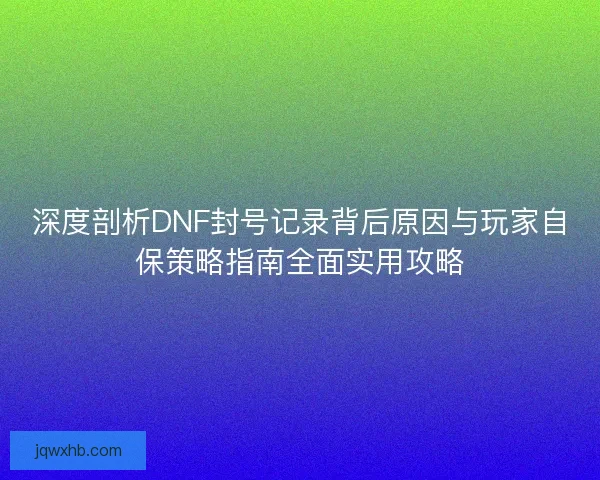 深度剖析DNF封号记录背后原因与玩家自保策略指南全面实用攻略
