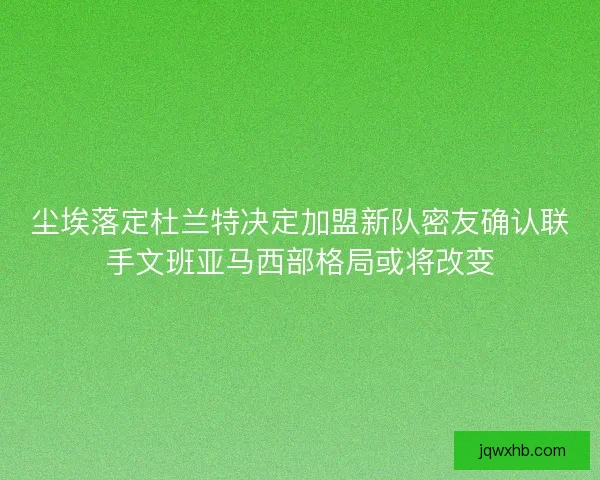 尘埃落定杜兰特决定加盟新队密友确认联手文班亚马西部格局或将改变
