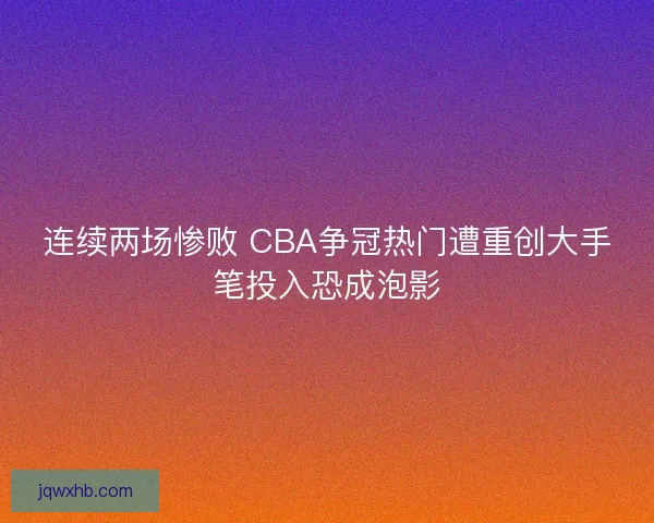 连续两场惨败 CBA争冠热门遭重创大手笔投入恐成泡影