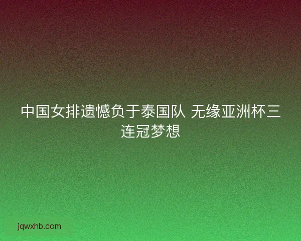 中国女排遗憾负于泰国队 无缘亚洲杯三连冠梦想