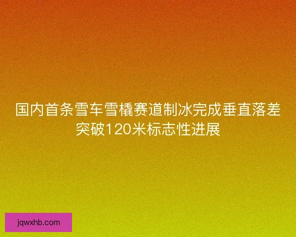 国内首条雪车雪橇赛道制冰完成垂直落差突破120米标志性进展