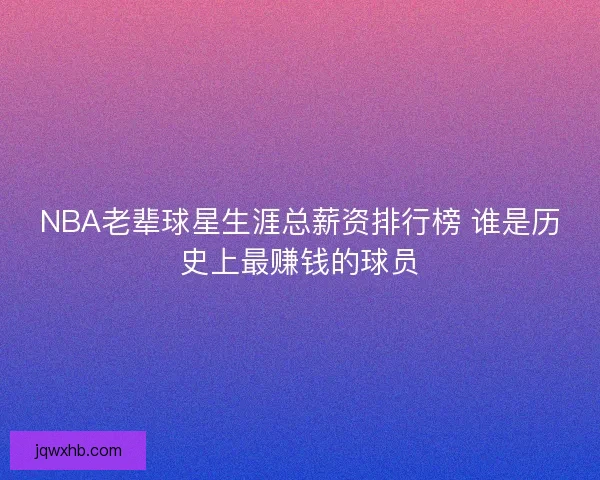 NBA老辈球星生涯总薪资排行榜 谁是历史上最赚钱的球员