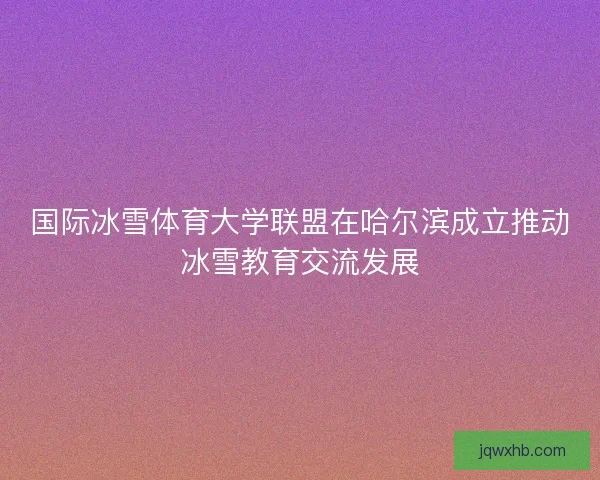 国际冰雪体育大学联盟在哈尔滨成立推动冰雪教育交流发展