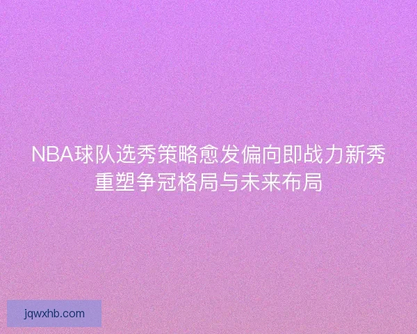 NBA球队选秀策略愈发偏向即战力新秀重塑争冠格局与未来布局
