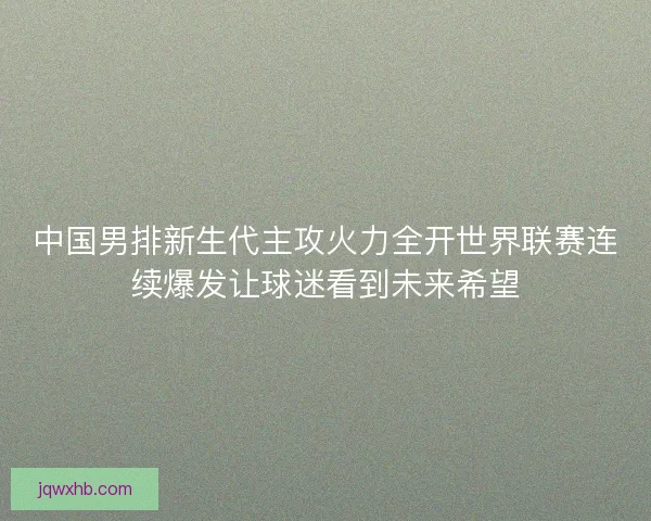 中国男排新生代主攻火力全开世界联赛连续爆发让球迷看到未来希望